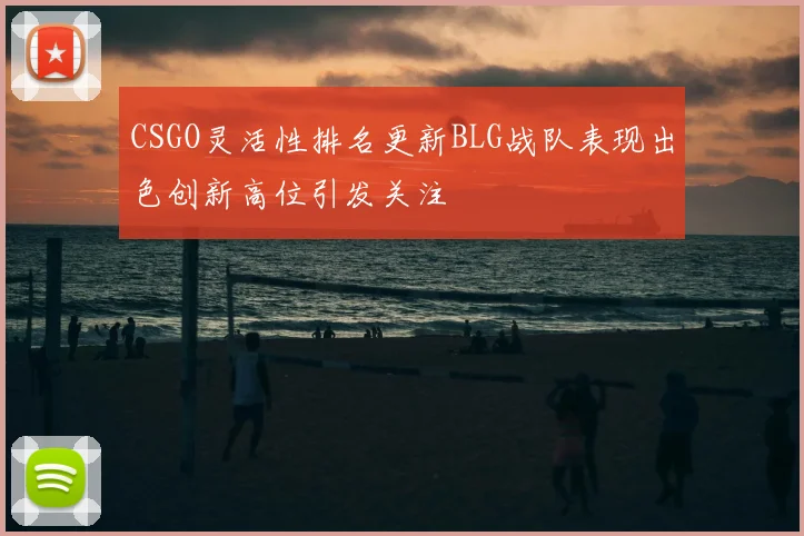 CSGO灵活性排名更新BLG战队表现出色创新高位引发关注