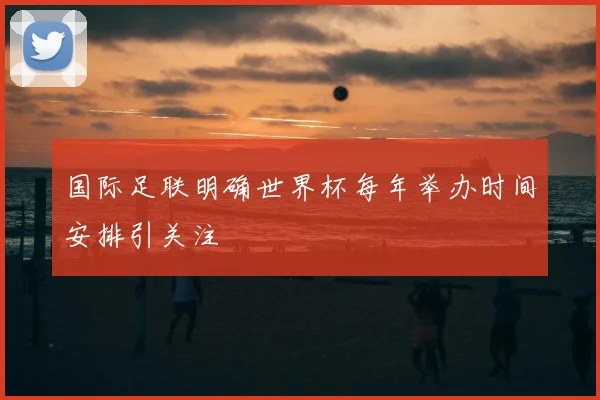 国际足联明确世界杯每年举办时间安排引关注