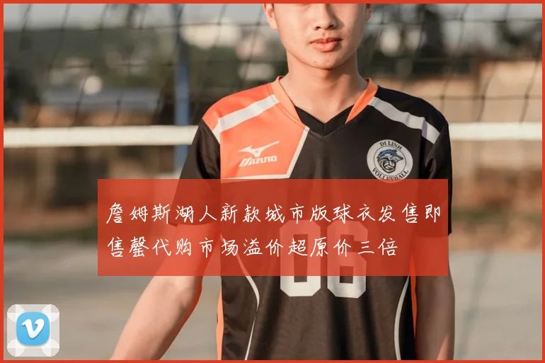 詹姆斯湖人新款城市版球衣发售即售罄代购市场溢价超原价三倍