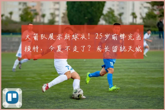 火箭队展示新球衣!25岁前锋充当模特,今夏不走了?或长留航天城