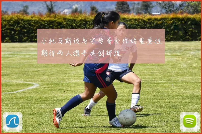 小托马斯谈与字母哥合作的重要性期待两人携手共创辉煌