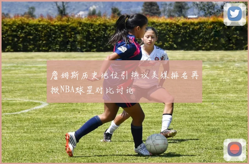 詹姆斯历史地位引热议美媒排名再掀NBA球星对比讨论