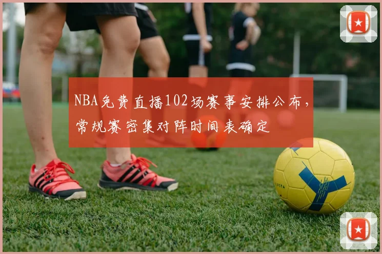 NBA免费直播102场赛事安排公布，常规赛密集对阵时间表确定