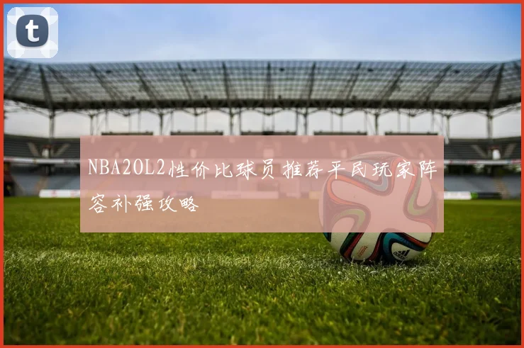 NBA2OL2性价比球员推荐平民玩家阵容补强攻略
