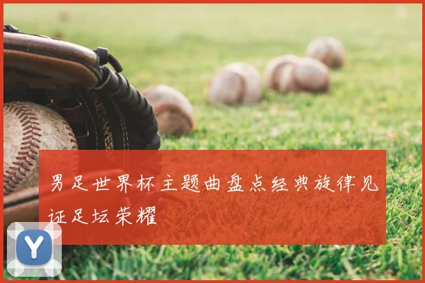 男足世界杯主题曲盘点经典旋律见证足坛荣耀