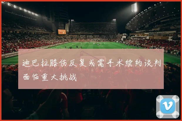 迪巴拉膝伤反复或需手术续约谈判面临重大挑战