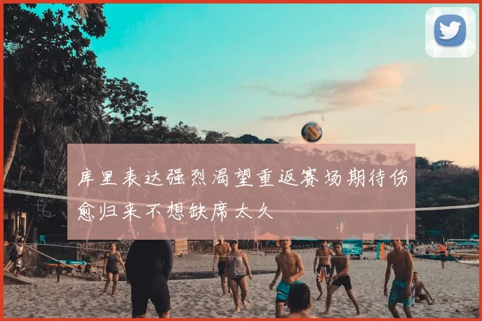 库里表达强烈渴望重返赛场期待伤愈归来不想缺席太久
