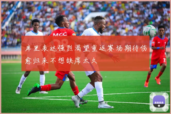 库里表达强烈渴望重返赛场期待伤愈归来不想缺席太久
