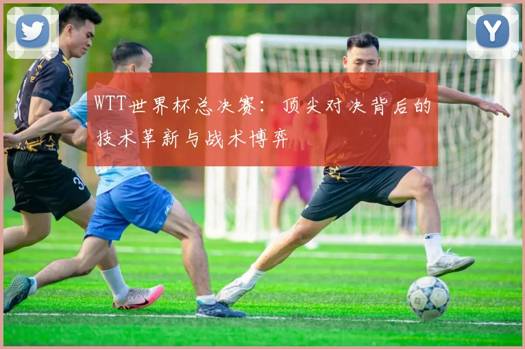 WTT世界杯总决赛：顶尖对决背后的技术革新与战术博弈