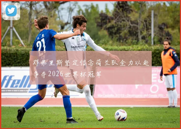 邓弗里斯坚定信念荷兰队全力以赴争夺2026世界杯冠军