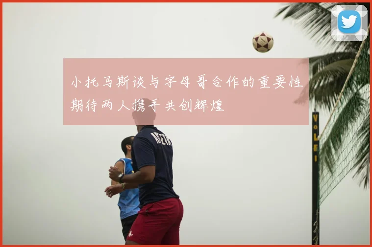 小托马斯谈与字母哥合作的重要性期待两人携手共创辉煌