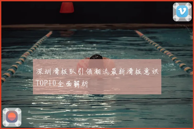 深圳滑板队引领潮流最新滑板意识TOP10全面解析