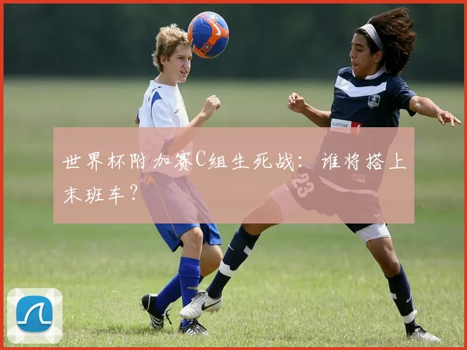 世界杯附加赛C组生死战：谁将搭上末班车？