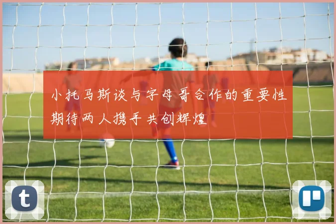 小托马斯谈与字母哥合作的重要性期待两人携手共创辉煌