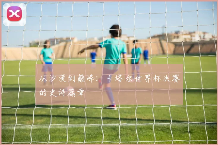 从沙漠到巅峰：卡塔尔世界杯决赛的史诗篇章