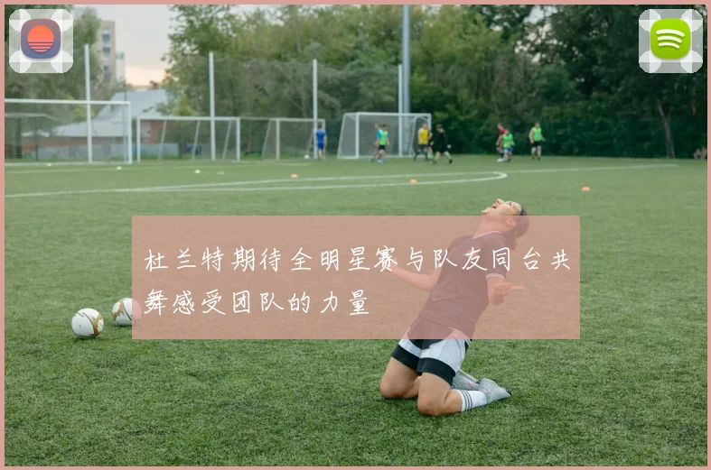 杜兰特期待全明星赛与队友同台共舞感受团队的力量