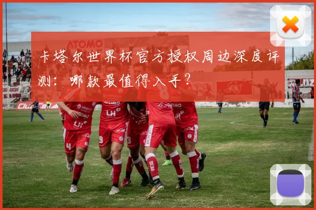 卡塔尔世界杯官方授权周边深度评测：哪款最值得入手？