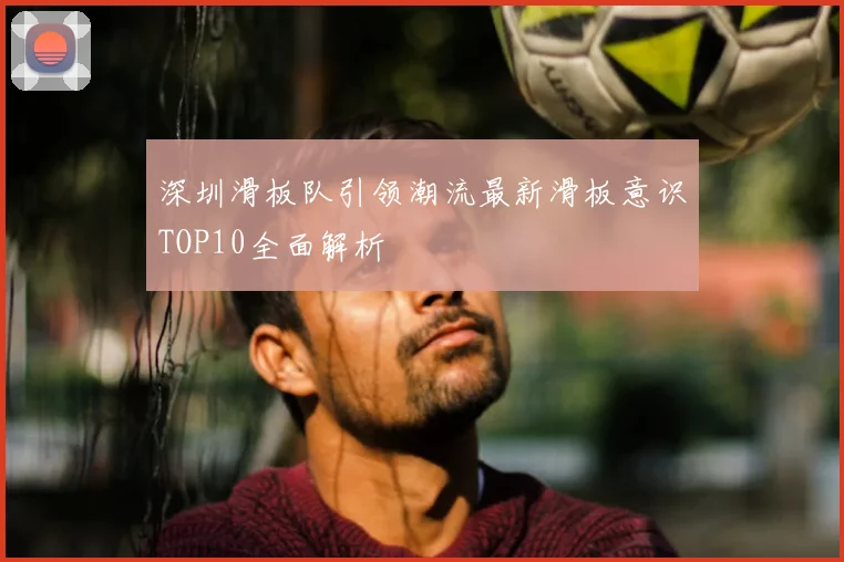 深圳滑板队引领潮流最新滑板意识TOP10全面解析