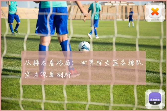 从排名看格局：世界杯女篮各梯队实力深度剖析