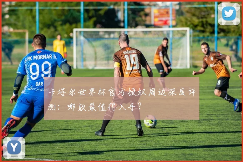 卡塔尔世界杯官方授权周边深度评测：哪款最值得入手？
