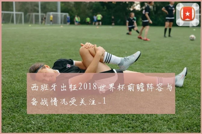西班牙出征2018世界杯前瞻阵容与备战情况受关注_1