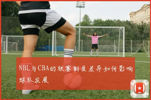 NBL与CBA的联赛制度差异如何影响球队发展