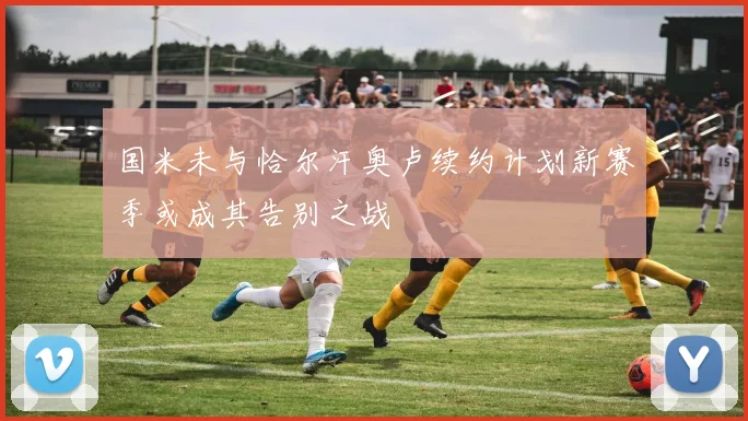 国米未与恰尔汗奥卢续约计划新赛季或成其告别之战