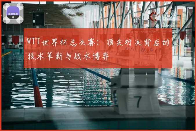WTT世界杯总决赛：顶尖对决背后的技术革新与战术博弈