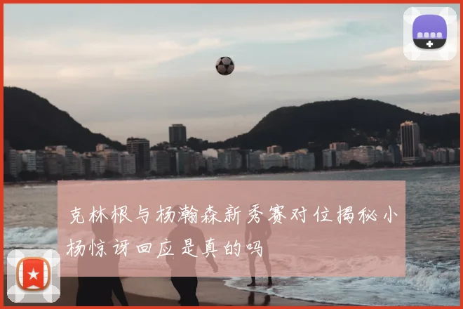 克林根与杨瀚森新秀赛对位揭秘小杨惊讶回应是真的吗