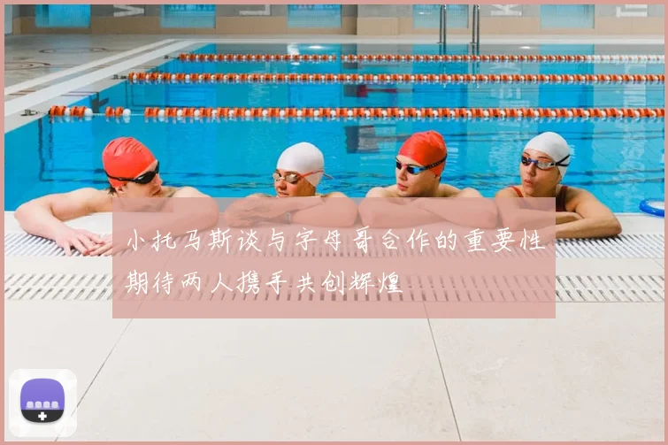 小托马斯谈与字母哥合作的重要性期待两人携手共创辉煌