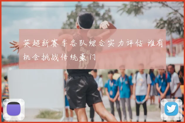 英超新赛季各队综合实力评估 谁有机会挑战传统豪门