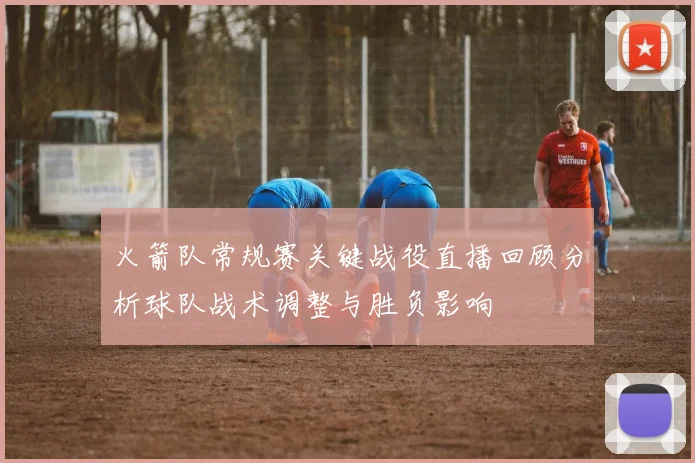 火箭队常规赛关键战役直播回顾分析球队战术调整与胜负影响