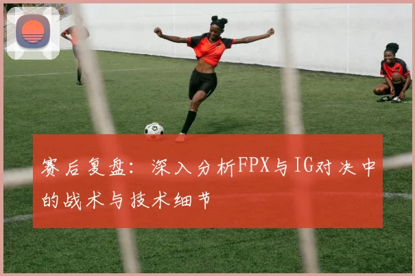 赛后复盘：深入分析FPX与IG对决中的战术与技术细节