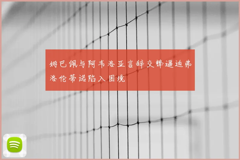姆巴佩与阿韦洛亚言辞交锋逼迫弗洛伦蒂诺陷入困境
