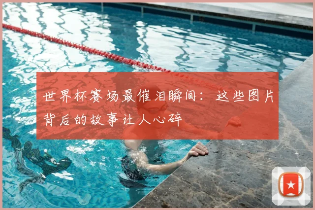 世界杯赛场最催泪瞬间：这些图片背后的故事让人心碎