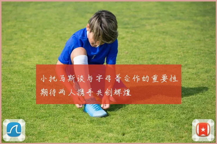 小托马斯谈与字母哥合作的重要性期待两人携手共创辉煌