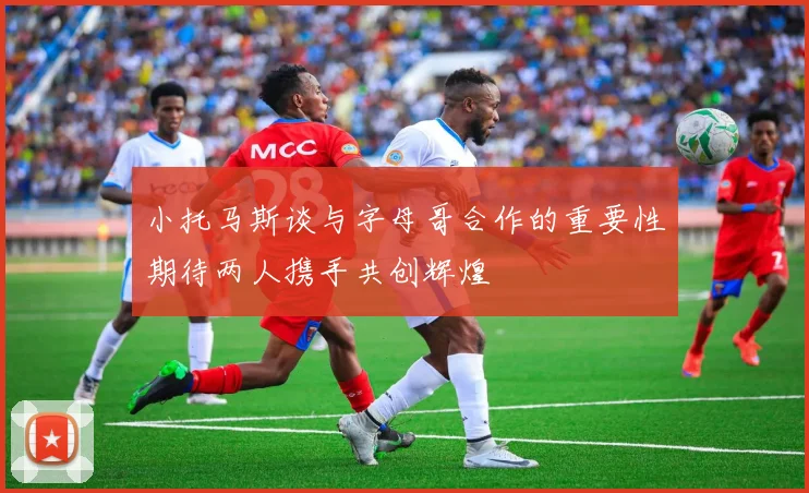 小托马斯谈与字母哥合作的重要性期待两人携手共创辉煌