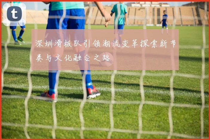 深圳滑板队引领潮流变革探索新节奏与文化融合之路