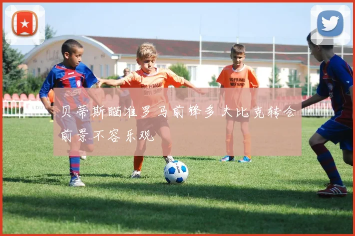 贝蒂斯瞄准罗马前锋多夫比克转会前景不容乐观