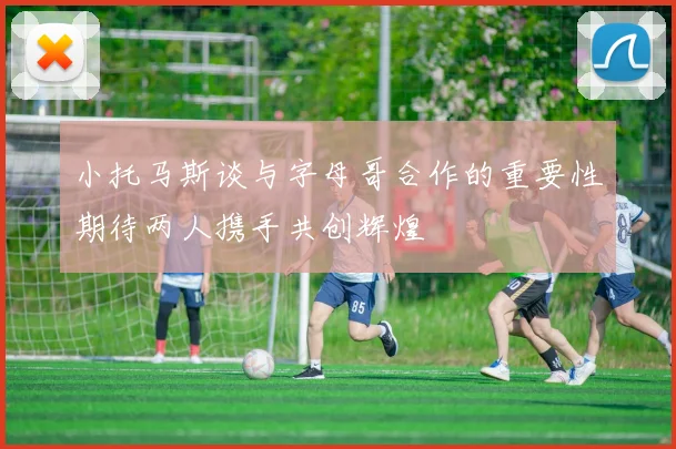 小托马斯谈与字母哥合作的重要性期待两人携手共创辉煌