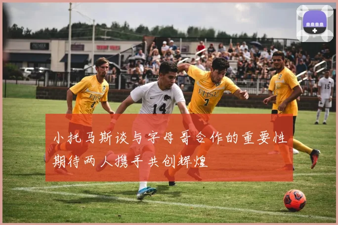 小托马斯谈与字母哥合作的重要性期待两人携手共创辉煌