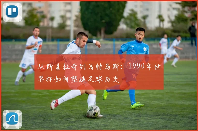 从斯基拉奇到马特乌斯：1990年世界杯如何塑造足球历史