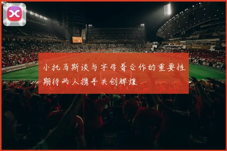 小托马斯谈与字母哥合作的重要性期待两人携手共创辉煌