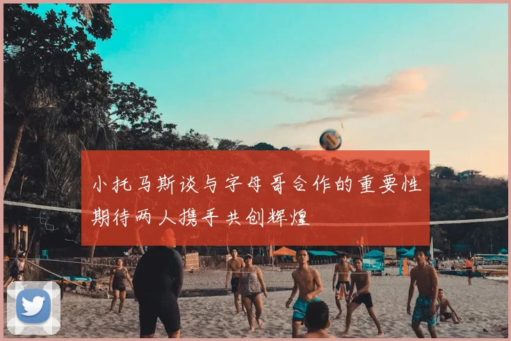 小托马斯谈与字母哥合作的重要性期待两人携手共创辉煌