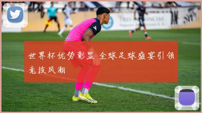 世界杯优势彰显 全球足球盛宴引领竞技风潮