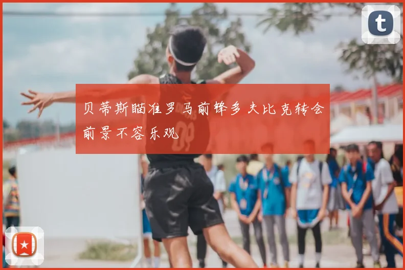 贝蒂斯瞄准罗马前锋多夫比克转会前景不容乐观