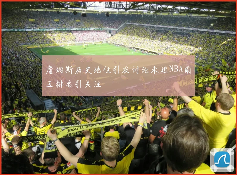 詹姆斯历史地位引发讨论未进NBA前五排名引关注