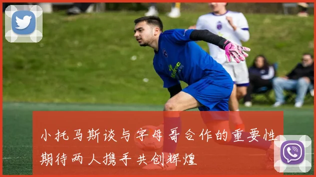 小托马斯谈与字母哥合作的重要性期待两人携手共创辉煌