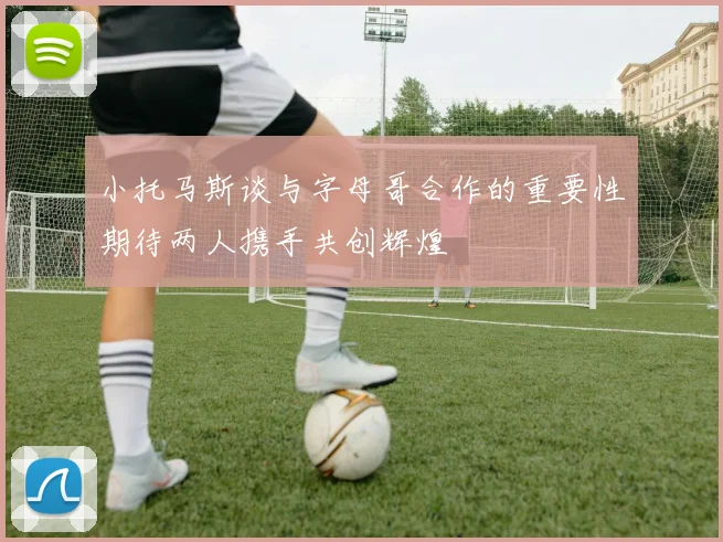小托马斯谈与字母哥合作的重要性期待两人携手共创辉煌