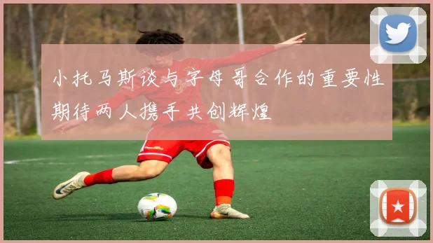 小托马斯谈与字母哥合作的重要性期待两人携手共创辉煌